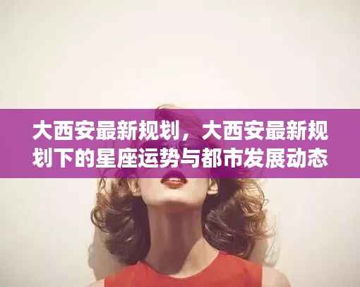 大西安规划新动向,星座运势与都市发展前沿动态