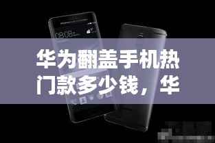 华为翻盖手机热门款,价格走势、选购策略及最新报价解析