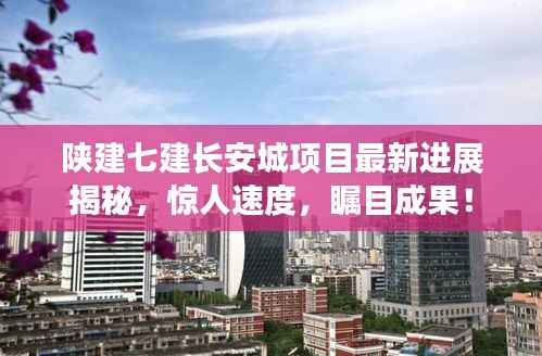 陕建七建长安城项目最新进展揭秘,惊人速度,瞩目成果!