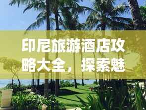 印尼旅游酒店攻略大全,探索魅力景点,住宿精选推荐