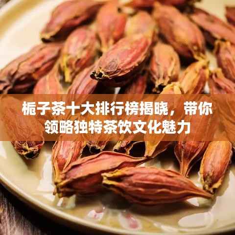 栀子茶十大排行榜揭晓,带你领略独特茶饮文化魅力