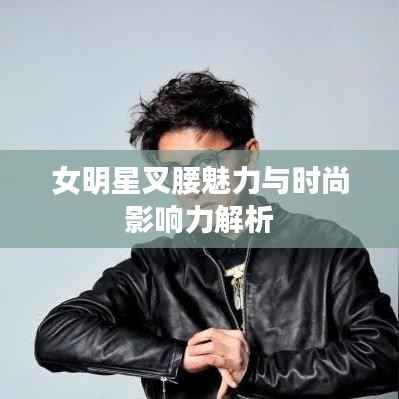 女明星叉腰魅力与时尚影响力解析