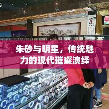 朱砂与明星,传统魅力的现代璀璨演绎