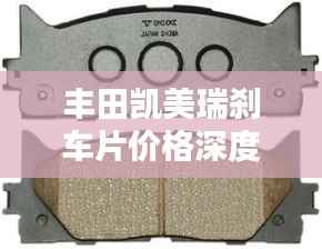 丰田凯美瑞刹车片价格深度解析,了解真实成本与选择建议
