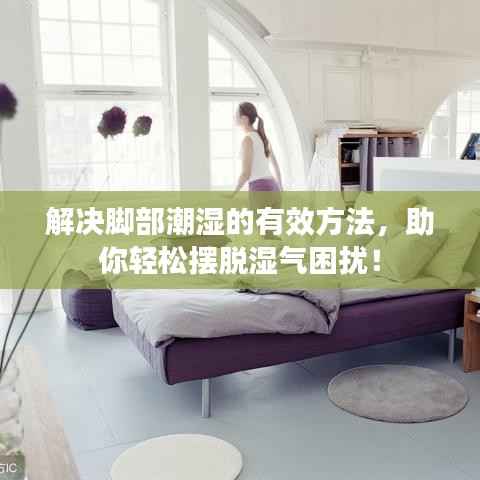 解决脚部潮湿的有效方法，助你轻松摆脱湿气困扰！