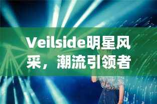 Veilside明星风采,潮流引领者的璀璨光芒